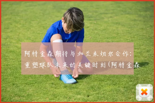 阿特金森期待与加兰米切尔合作：重塑球队未来的关键时刻(阿特金森 nba)