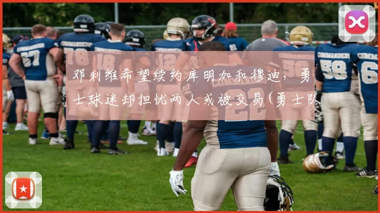 邓利维希望续约库明加和穆迪，勇士球迷却担忧两人或被交易(勇士队库明加)