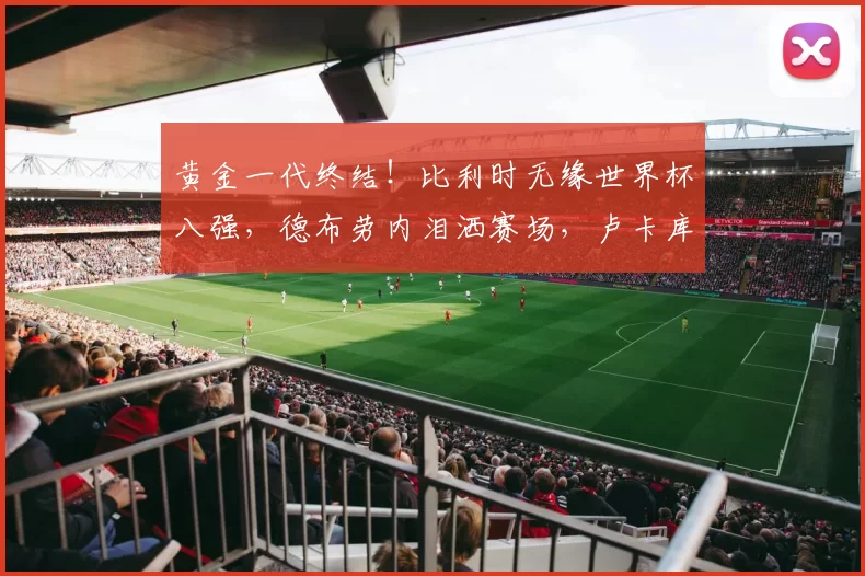 黄金一代终结！比利时无缘世界杯八强，德布劳内泪洒赛场，卢卡库错失关键机会