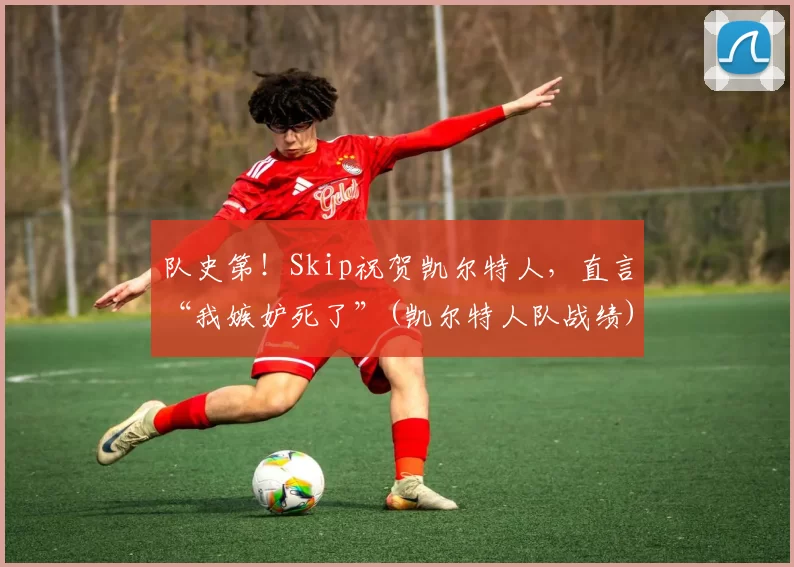 队史第！Skip祝贺凯尔特人，直言“我嫉妒死了”(凯尔特人队战绩)