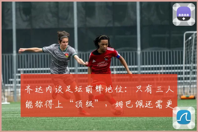 齐达内谈足坛前锋地位：只有三人能称得上“顶级”，姆巴佩还需更多证明