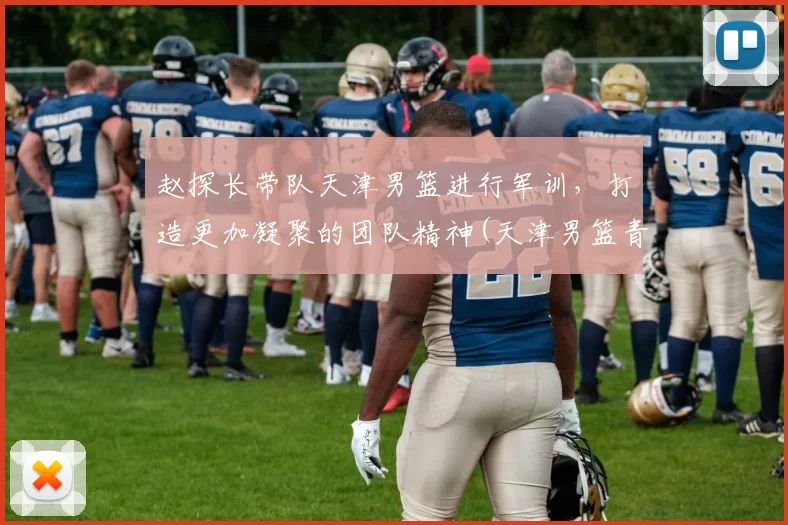 赵探长带队天津男篮进行军训，打造更加凝聚的团队精神(天津男篮青年队赵明刚)